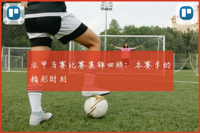 法甲马赛比赛集锦回顾：本赛季的精彩时刻