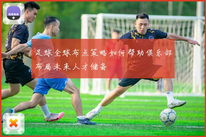 足球全球布点策略如何帮助俱乐部布局未来人才储备