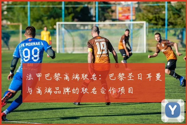 法甲巴黎高端联名：巴黎圣日耳曼与高端品牌的联名合作项目